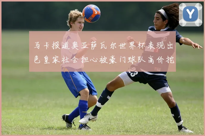 马卡报道奥亚萨瓦尔世界杯表现出色皇家社会担心被豪门球队高价挖角