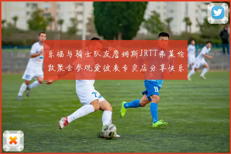 乐福与骑士队友詹姆斯JRTT弗莱伦敦聚会参观爱彼表专卖店分享快乐时光