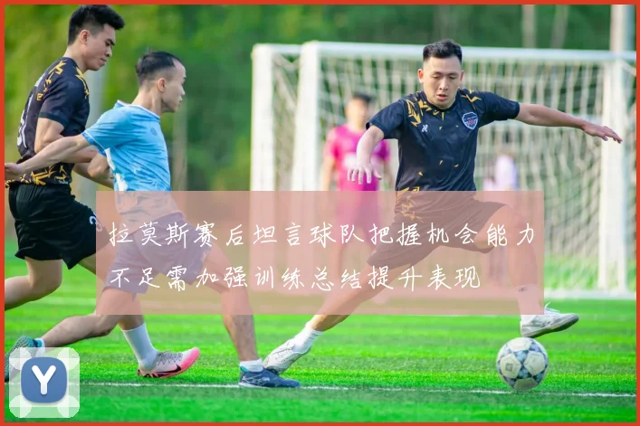 拉莫斯赛后坦言球队把握机会能力不足需加强训练总结提升表现