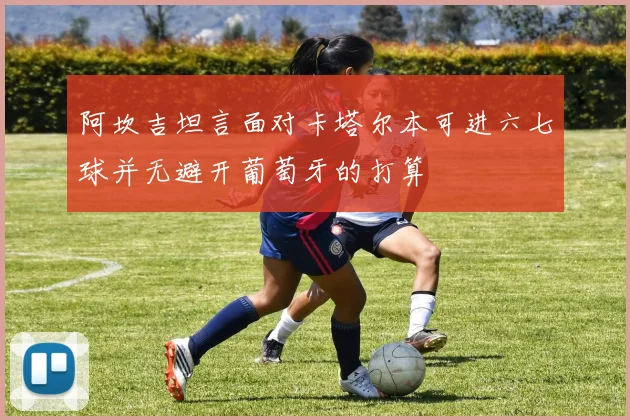 阿坎吉坦言面对卡塔尔本可进六七球并无避开葡萄牙的打算