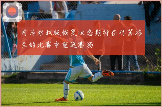 内马尔积极恢复状态期待在对苏格兰的比赛中重返赛场
