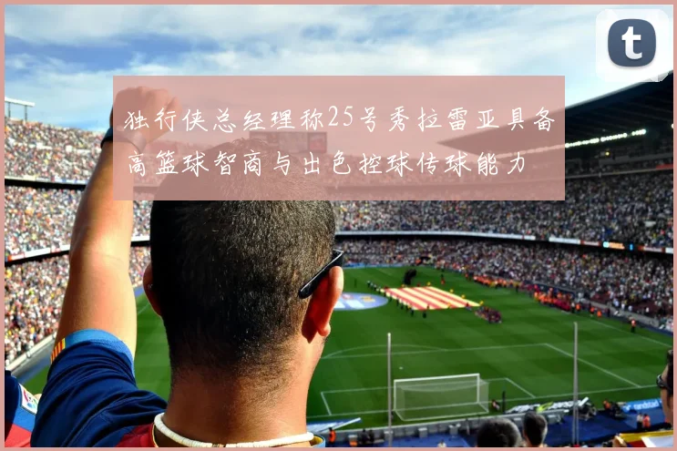 独行侠总经理称25号秀拉雷亚具备高篮球智商与出色控球传球能力