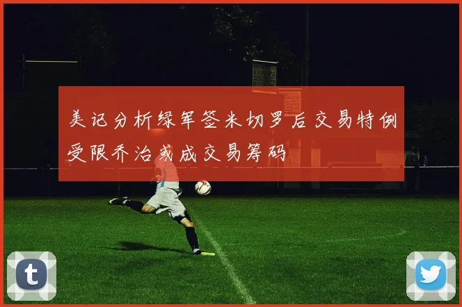 美记分析绿军签米切罗后交易特例受限乔治或成交易筹码