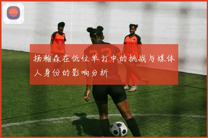 杨瀚森在低位单打中的挑战与媒体人身份的影响分析