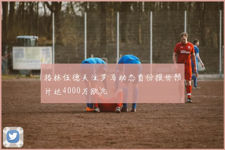 格林伍德关注罗马动态首份报价预计达4000万欧元