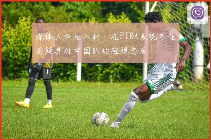 媒体人评论八村塁在FIBA表现不佳质疑其对中国队的轻视态度