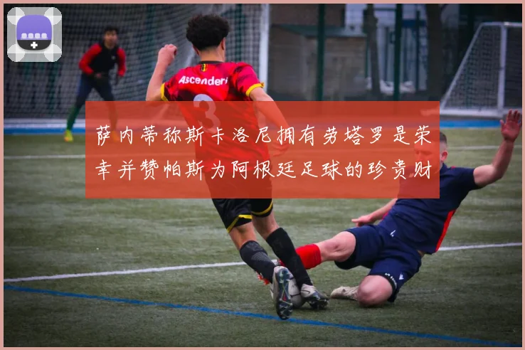 萨内蒂称斯卡洛尼拥有劳塔罗是荣幸并赞帕斯为阿根廷足球的珍贵财富