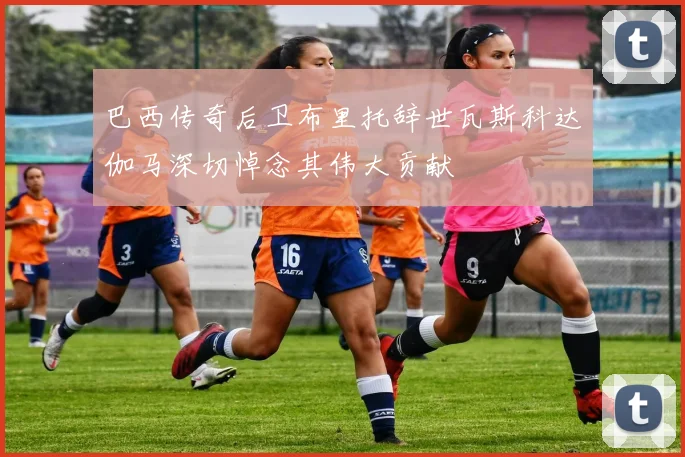 巴西传奇后卫布里托辞世瓦斯科达伽马深切悼念其伟大贡献