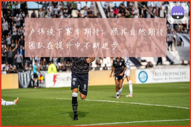 卢伟谈下赛季期待：顺其自然期待团队在提升中不断进步