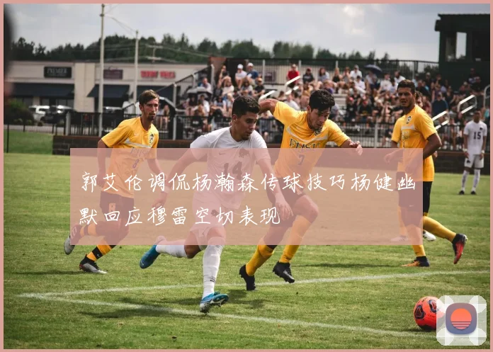 郭艾伦调侃杨瀚森传球技巧杨健幽默回应穆雷空切表现